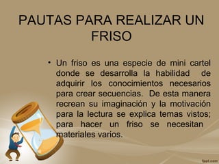 PAUTAS PARA REALIZAR UN
FRISO
• Un friso es una especie de mini cartel
donde se desarrolla la habilidad de
adquirir los conocimientos necesarios
para crear secuencias. De esta manera
recrean su imaginación y la motivación
para la lectura se explica temas vistos;
para hacer un friso se necesitan
materiales varios.
 