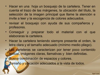 • Hacer en una hoja un bosquejo de la cartelera. Tener en
cuenta el trazo de las márgenes, la ubicación del título, la
selección de la imagen principal que llame la atención e
invite a leer y la escogencia de colores adecuados.
• revisar el bosquejo con ayuda de sus compañeros y
profesores.
• Conseguir y preparar todo el material con el que
elaboraras la cartelera.
• Hacer la cartelera teniendo siempre presente el orden, la
letra clara y el tamaño adecuado (mínimo medio pliego).
• Las carteleras se caracterizan por tener poco contenido
textual, imágenes claras, llamativas y bien definidas.
• Buena combinación de espacios y colores.
• Tamaño y ubicación adecuados a la vista de todos.
 