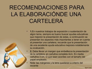 RECOMENDACIONES PARA
LA ELABORACIÓNDE UNA
CARTELERA
• 1.En nuestros trabajos de exposición o sustentación de
algún tema, siempre es bueno buscar ayudas educativas
que mejoren la presentación de estas, a continuación se
presentan los aspectos más importantes a tener en cuenta
al presentar una cartelera; recuerde que la presentación
de una excelente ayuda educativa mejorara notablemente
su evaluación.
• 2. Debe llevar un margen que embellezca la presentación
de la cartelera; en cartulina completa 4cm. En media
cartulina 3 cm. O que sean acordes con el tamaño del
papel empleado.
• Nota: las márgenes y la letra quedaran a criterio del
docente
 