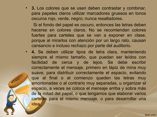 • 3. Los colores que se usen deben contrastar y combinar,
para papeles claros utilizar marcadores gruesos en tonos
oscuros rojo, verde, negro; nunca resaltadores.
Si el fondo del papel es oscuro, entonces las letras deben
hacerse en colores claros. No se recomiendan colores
fuertes para carteles que se van a exponer en clase,
porque al mirarlos con atención por un largo rato, causan
cansancio e incluso rechazo por parte del auditorio.
• 4. Se deben utilizar tipos de letra clara, manteniendo
siempre el mismo tamaño, que puedan ser leídos con
facilidad de cerca y de lejos. Se debe escribir
correctamente el mensaje, primero en lápiz de mina muy
suave, para distribuir correctamente el espacio, evitando
que al final o al comienzo queden las letras muy
amontonadas o al contrario muy separadas, u organizar el
espacio, a veces se coloca el mensaje arriba y sobra más
de la mitad del papel, o que tengamos que elaborar varios
carteles para el mismo mensaje, o para desarrollar una
idea.
 