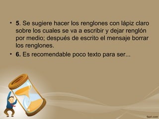 • 5. Se sugiere hacer los renglones con lápiz claro
sobre los cuales se va a escribir y dejar renglón
por medio; después de escrito el mensaje borrar
los renglones.
• 6. Es recomendable poco texto para ser...
 