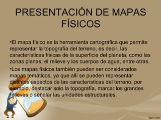 PRESENTACIÓN DE MAPAS
FÍSICOS
•El mapa físico es la herramienta cartográfica que permite
representar la topografía del terreno, es decir, las
características físicas de la superficie del planeta, como las
zonas planas, el relieve y los cuerpos de agua, entre otras.
•Los mapas físicos también pueden ser considerados
mapas temáticos, ya que allí se pueden representar
distintos aspectos de las características del terreno, por
ejemplo, destacar solo la topografía, marcar los grandes
relieves o señalar las unidades estructurales.
 