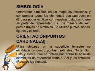 SIMBOLOGÍA
•Interpretar símbolos en un mapa es relacionar y
comprender todos los elementos que aparecen en
él, para poder explicar con nuestras palabras lo que
se pretende representar. Es una manera de leer,
pero a través de símbolos. Se utilizan puntos, líneas,
figuras y colores.
ORIENTACIÓN(PUNTOS
CARDINALES):
•Para ubicarse en la superficie terrestre se
establecieron cuatro puntos cardinales: Norte, Sur,
Este y Oeste, que se determinan sobre la base de
elementos de referencia como el Sol y las estrellas.
(Rosa de los vientos).
 