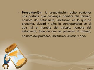 • Presentación: la presentación debe contener
una portada que contenga: nombre del trabajo,
nombre del estudiante, institución en la que se
presenta, ciudad y año; la contraportada en al
que irá el nombre del trabajo, nombre del
estudiante, área en que se presenta el trabajo,
nombre del profesor, institución, ciudad y año.
 