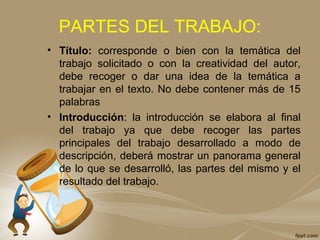 PARTES DEL TRABAJO:
• Título: corresponde o bien con la temática del
trabajo solicitado o con la creatividad del autor,
debe recoger o dar una idea de la temática a
trabajar en el texto. No debe contener más de 15
palabras
• Introducción: la introducción se elabora al final
del trabajo ya que debe recoger las partes
principales del trabajo desarrollado a modo de
descripción, deberá mostrar un panorama general
de lo que se desarrolló, las partes del mismo y el
resultado del trabajo.
 