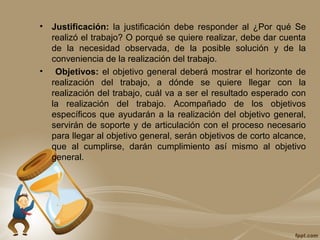 • Justificación: la justificación debe responder al ¿Por qué Se
realizó el trabajo? O porqué se quiere realizar, debe dar cuenta
de la necesidad observada, de la posible solución y de la
conveniencia de la realización del trabajo.
• Objetivos: el objetivo general deberá mostrar el horizonte de
realización del trabajo, a dónde se quiere llegar con la
realización del trabajo, cuál va a ser el resultado esperado con
la realización del trabajo. Acompañado de los objetivos
específicos que ayudarán a la realización del objetivo general,
servirán de soporte y de articulación con el proceso necesario
para llegar al objetivo general, serán objetivos de corto alcance,
que al cumplirse, darán cumplimiento así mismo al objetivo
general.
 
