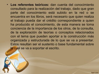 • Los referentes teóricos: dan cuenta del conocimiento
consultado para la realización del trabajo, dado que gran
parte del conocimiento está subido en la red o se
encuentra en los libros, será necesario que quien realiza
el trabajo pueda dar el crédito correspondiente a quien
ha producido el conocimiento, de esta manera se toma
conciencia de la importancia de los otros, de la consulta,
de la exploración de teorías o conceptos relacionados
con el tema que pueden aportar a la construcción más
organizada y estructurada de lo que se va a presentar.
Estos resultan ser el sustento o base fundamental sobre
la cual se va a soportar el escrito.
 