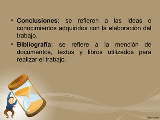 • Conclusiones: se refieren a las ideas o
conocimientos adquiridos con la elaboración del
trabajo.
• Bibliografía: se refiere a la mención de
documentos, textos y libros utilizados para
realizar el trabajo.
 