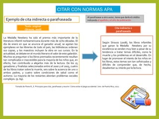 Ejemplo de cita indirecta o parafraseada
Al parafrasear a otro autor, tiene que darle el crédito
indicando el apellido y el año de publicación.
Tomado de Flores R., E. Principios para citar, parafrasear y resumir: Cómo evitar el plagio accidental. Univ. de Puerto Rico, 2012.
La Medalla Newbery ha sido el premio más importante de la
literatura infantil norteamericana durante más de ocho décadas. El
día de enero en que se anuncia el ganador anual, se agotan los
ejemplares en las librerías de todo el país, las bibliotecas ordenan
sus copias, y los maestros incluyen la obra en sus cursos. En la
actualidad, se debate en el mundo literario el valor de este galardón.
Muchos se preguntan si los libros premiados recientemente resultan
tan complicados e inaccesibles para la mayoría de los niños que, en
efecto, han contribuido a alejarlos más de la lectura. De los 25
ganadores y finalistas seleccionados entre el 2000 y el 2005, cuatro
de los libros tratan sobre la muerte, seis sobre la ausencia de uno o
ambos padres, y cuatro sobre condiciones de salud como el
autismo. La mayoría de los restantes abordan problemas sociales
complejos. (p. 69).
Texto original
(Strauss, 2008)
Según Strauss (2008), los libros infantiles
que ganan la Medalla Newbery por su
excelencia se venden muy bien a pesar de su
tendencia a tratar temas difíciles, como la
muerte y los problemas en el desarrollo. En
lugar de promover el interés de los niños en
los libros, estos temas son tan sofisticados y
difíciles de comprender que, de hecho,
desalientan su interés por la lectura.
Cita indirecta o
parafraseada
 