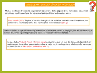 CITAS DE MATERIAL EN LÍNEA SIN PAGINACIÓN
Muchas fuentes electrónicas no proporcionan los números de las páginas. Si los números de los párrafos
son visibles, empléelos en lugar del número de la página. Utilice la abreviatura (párr.).
Basu y Jones (2012), llegaron al extremo de sugerir la necesidad de un nuevo «marco intelectual para
considerar la naturaleza y forma de la regulación en el ciberespacio» (párr. 4).
Si el documento incluye encabezados y no es visible el número de párrafo ni de página, cite el encabezado y el
número del párrafo siguiente para dirigir al lector a la ubicación del material citado.
En su estudio, Verbunt, Pernot y Smeets (2014) descubrieron que «el nivel de discapacidad percibida en
pacientes con fibromialgia parece poder explicarse mejor por la condición de su salud mental y menos por
su condición física» (sección de Comentarios, párr. 11).
 