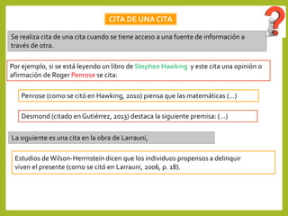 CITA DE UNA CITA
Se realiza cita de una cita cuando se tiene acceso a una fuente de información a
través de otra.
Por ejemplo, si se está leyendo un libro de Stephen Hawking y este cita una opinión o
afirmación de Roger Penrose se cita:
Penrose (como se citó en Hawking, 2010) piensa que las matemáticas (...)
Estudios de Wilson-Herrnstein dicen que los individuos propensos a delinquir
viven el presente (como se citó en Larrauni, 2006, p. 18).
La siguiente es una cita en la obra de Larrauni,
Desmond (citado en Gutiérrez, 2013) destaca la siguiente premisa: (…)
 