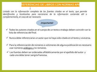 REFERENCIAS DE LIBROS CON NORMAS APA
Listado con la información completa de las fuentes citadas en el texto, que permite
identificarlas y localizarlas para cerciorarse de la información contenida allí o
complementarla, en caso de ser necesario.
¡Importante!
 Todos los autores citados en el cuerpo de un texto o trabajo deben coincidir con la
lista de referencias del final.
 Nunca debe referenciarse un autor que no haya sido citado en el texto y viceversa.
 Las fuentes deben ser ordenadas alfabéticamente por el apellido del autor y
cada una debe tener sangría francesa.
 Para la referenciación de números o volúmenes de alguna publicación es necesario
usar números arábigos y no romanos.
 