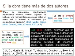 Si la obra tiene más de dos autores
Se cita la primera
vez con todos los
apellidos.
Coll, C., Martín, E., Mauri, T., Miras, M., Onrubia, J., Solé, I. y
Zabala, A. (2007). El constructivismo en el aula. Barcelona:
“Para la concepción constructivista
aprendemos cuando somos capaces de
elaborar una representación personal sobre un
objeto de la realidad o contenido que
pretendemos aprender” (Coll, Martín, Mauri,
Miras, Onrubia, Solé, y Zabala, 2007, p. 7)
En las menciones
siguientes, solo se
escribe el apellido del
primer autor, seguido
de la frase et al.
 