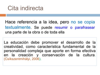 La educación debe promover el desarrollo de la
creatividad, como característica fundamental de la
personalidad compleja que aporte en forma efectiva
en la creación y conservación de la cultura.
(Csíkszentmihályi, 2006).
Hace referencia a la idea, pero no se copia
textualmente. Se puede resumir o parafrasear
una parte de la obra o de toda ella
Cita indirecta
 