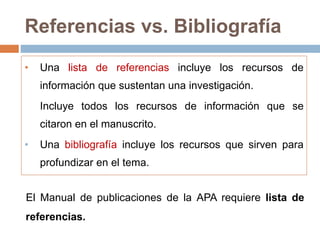Referencias vs. Bibliografía
• Una lista de referencias incluye los recursos de
información que sustentan una investigación.
Incluye todos los recursos de información que se
citaron en el manuscrito.
• Una bibliografía incluye los recursos que sirven para
profundizar en el tema.
El Manual de publicaciones de la APA requiere lista de
referencias.
 
