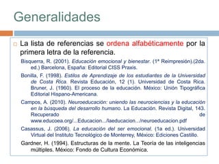 Generalidades
 La lista de referencias se ordena alfabéticamente por la
primera letra de la referencia.
Bisquerra, R. (2001). Educación emocional y bienestar. (1ª Reimpresión).(2da.
ed.) Barcelona, España: Editorial CISS Praxis.
Bonilla, F. (1998). Estilos de Aprendizaje de los estudiantes de la Universidad
de Costa Rica. Revista Educación, 12 (1). Universidad de Costa Rica.
Bruner, J. (1960). El proceso de la educación. México: Unión Tipográfica
Editorial Hispano-Americana.
Campos, A. (2010). Neuroeducación: uniendo las neurociencias y la educación
en la búsqueda del desarrollo humano. La Educación. Revista Digital, 143.
Recuperado de
www.educoea.org/...Educacion.../laeducacion.../neuroeducacion.pdf
Casassus, J. (2006). La educación del ser emocional. (1a ed.). Universidad
Virtual del Instituto Tecnológico de Monterrey, México: Ediciones Castillo.
Gardner, H. (1994). Estructuras de la mente. La Teoría de las inteligencias
múltiples. México: Fondo de Cultura Económica.
 