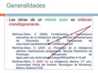 Generalidades
 Las obras de un mismo autor se ordenan
cronológicamente.
Martínez-Otero, V. (2006). Fundamentos e implicaciones
educativas de la inteligencia afectiva. Revista Iberoamericana
de Educación, 39 (2). Recuperado de
www.rieoei.org/deloslectores/1349Martinez.pdf
Martínez-Otero, V. (2007, a). Psicología de la inteligencia
afectiva: implicaciones pedagógicas. Revista Electrónica de
Psicología. Recuperado de
dgsa.uaeh.edu.mx/revista/psicologia/IMG/pdf/No.4-15.pdf
Martínez-Otero, V. (2007, b). La inteligencia afectiva. (1ª. ed.).
Universidad Virtual del Instituto Tecnológico de Monterrey,
México: Editorial CCS.
 