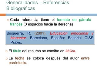 Generalidades – Referencias
Bibliográficas
 Cada referencia tiene el formato de párrafo
francés.(3 espacios hacia la derecha)
Bisquerra, R. (2001). Educación emocional y
bienestar. Barcelona, España: Editorial CISS
Praxis.
 El título del recurso se escribe en itálica.
 La fecha se coloca después del autor entre
paréntesis.
 