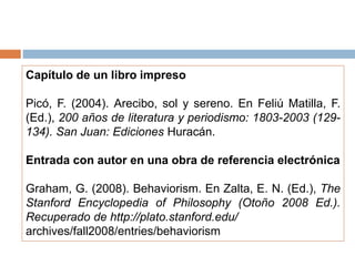 Capítulo de un libro impreso
Picó, F. (2004). Arecibo, sol y sereno. En Feliú Matilla, F.
(Ed.), 200 años de literatura y periodismo: 1803-2003 (129-
134). San Juan: Ediciones Huracán.
Entrada con autor en una obra de referencia electrónica
Graham, G. (2008). Behaviorism. En Zalta, E. N. (Ed.), The
Stanford Encyclopedia of Philosophy (Otoño 2008 Ed.).
Recuperado de http://plato.stanford.edu/
archives/fall2008/entries/behaviorism
 