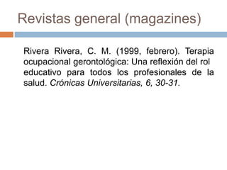 Revistas general (magazines)
Rivera Rivera, C. M. (1999, febrero). Terapia
ocupacional gerontológica: Una reflexión del rol
educativo para todos los profesionales de la
salud. Crónicas Universitarias, 6, 30-31.
 