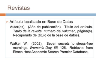 Revistas
 Artículo localizado en Base de Datos
Autor(es). (Año de publicación). Título del artículo.
Título de la revista, número del volumen, página(s).
Recuperado de (título de la base de datos).
Walker, W. (2002). Seven secrets to stress-free
mornings. Woman’s Day, 65, 126. Retrieved from
Ebsco Host Academic Search Premier Database.
 