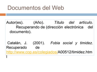 Documentos del Web
Autor(es). (Año). Título del artículo.
Recuperando de (dirección electrónica del
documento).
Catalán, J. (2001). Fobia social y timidez.
Recuperado de
http://www.cop.es/colegiados/A00512/timidez.htm
l
 