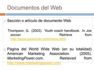 Documentos del Web
 Sección o artículo de documento Web
Thompson, G. (2003). Youth coach handbook. In Joe
soccer. Retrieve from
http://www.joesoccer.com/menu.html
 Página del World Wide Web (en su totalidad)
American Marketing Association. (2005).
MarketingPower.com. Retrieved from
http://www.marketingpower.com
 