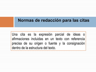 Normas de redacción para las citas
Una cita es la expresión parcial de ideas o
afirmaciones incluidas en un texto con referencia
precisa de su origen o fuente y la consignación
dentro de la estructura del texto.
 