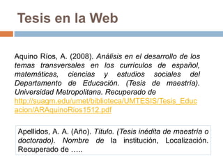 Tesis en la Web
Aquino Ríos, A. (2008). Análisis en el desarrollo de los
temas transversales en los currículos de español,
matemáticas, ciencias y estudios sociales del
Departamento de Educación. (Tesis de maestría).
Universidad Metropolitana. Recuperado de
http://suagm.edu/umet/biblioteca/UMTESIS/Tesis_Educ
acion/ARAquinoRios1512.pdf
Apellidos, A. A. (Año). Título. (Tesis inédita de maestría o
doctorado). Nombre de la institución, Localización.
Recuperado de …..
 