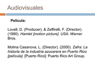 Audiovisuales
Lovell, D. (Producer), & Zeffirelli, F. (Director).
(1990). Hamlet [motion picture]. USA: Warner
Bros.
Molina Casanova, L. (Director). (2000). Zafra: La
historia de la industria azucarera en Puerto Rico
[película]. [Puerto Rico]: Puerto Rico Art Group.
Película:
 