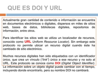 QUE ES DOI Y URL
Actualmente gran cantidad de contenido e información se encuentra
en documentos electrónicos o digitales, dispersos en miles de sitios
web, bases de datos, bibliotecas digitales, repositorios de
información, entre otros.
Para identificar los sitios web se utiliza un localizador de recursos,
conocido como URL Uniform Resource Locator). Sin embargo este
protocolo no permite ubicar un recurso digital cuando éste ha
cambiado de sitio electrónico.
Muchos recursos digitales han sido etiquetados con un identificador
único, que crea un vínculo (“link”) único a ese recurso y no solo al
URL. Este protocolo se conoce como DOI (Digital Object Identifier).
La información sobre un objeto digital puede cambiar con el tiempo,
incluyendo donde encontrarlo, pero su nombre DOI no cambiará.
 