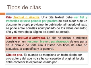 Tipos de citas
Cita Textual o directa. Una cita textual debe ser fiel y
transcribir el texto palabra por palabra de otro autor o de un
documento propio previamente publicado; al hacerlo el texto
se pone entre comillas acompañado de los datos del autor,
año y número de la página de donde se extrajo.
Cita no textual o indirecta. La cita no textual o indirecta
consiste en un resumen breve o parafraseado de una parte
de la obra o de toda ella. Existen dos tipos de citas no
textuales, la específica y la general. .
Cita de cita. Es cuando se menciona un texto citado por
otro autor y del que no se ha conseguido el original, la cita
debe contener la expresión citado por. .
 