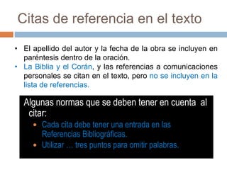 Citas de referencia en el texto
Algunas normas que se deben tener en cuenta al
citar:
 Cada cita debe tener una entrada en las
Referencias Bibliográficas.
 Utilizar … tres puntos para omitir palabras.
• El apellido del autor y la fecha de la obra se incluyen en
paréntesis dentro de la oración.
• La Biblia y el Corán, y las referencias a comunicaciones
personales se citan en el texto, pero no se incluyen en la
lista de referencias.
 