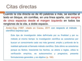 Citas directas
Cuando la cita directa es de 40 palabras a más, se escribe el
texto en bloque, sin comillas, en una línea aparte, con sangría
de cinco espacios desde el margen izquierdo en todos los
renglones de la cita, a doble espacio.
Este tipo de investigación debe definírsela por su finalidad y por su
método al mismo tiempo: la investigación científica se caracteriza por
buscar un conocimiento cada vez más general, amplio y profundo de la
realidad aplicando el llamado método científico. Este último se caracteriza
porque es fáctico, trasciende los hechos, se atiene a reglas, utiliza la
verificación empírica, es autocorrectivo y progresivo, presenta
formulaciones generales, y es objetivo (p. 166).
Ander-Egg (1987, citado en Cazau, 2011 con respecto al método
científico expresa que:
 