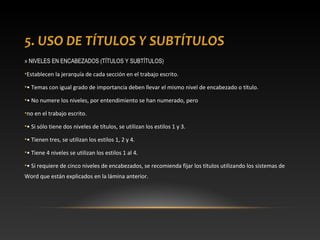 5. USO DE TÍTULOS Y SUBTÍTULOS
» NIVELES EN ENCABEZADOS (TÍTULOS Y SUBTÍTULOS)
•Establecen la jerarquía de cada sección en el trabajo escrito.
•• Temas con igual grado de importancia deben llevar el mismo nivel de encabezado o título.
•• No numere los niveles, por entendimiento se han numerado, pero
•no en el trabajo escrito.
•• Si sólo tiene dos niveles de títulos, se utilizan los estilos 1 y 3.
•• Tienen tres, se utilizan los estilos 1, 2 y 4.
•• Tiene 4 niveles se utilizan los estilos 1 al 4.
•• Si requiere de cinco niveles de encabezados, se recomienda fijar los títulos utilizando los sistemas de
Word que están explicados en la lámina anterior.
 