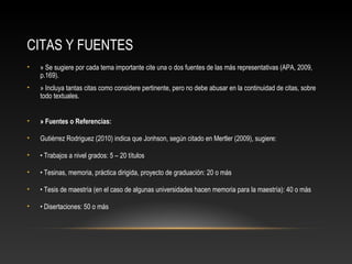 CITAS Y FUENTES
• » Se sugiere por cada tema importante cite una o dos fuentes de las más representativas (APA, 2009,
p.169).
• » Incluya tantas citas como considere pertinente, pero no debe abusar en la continuidad de citas, sobre
todo textuales.
• » Fuentes o Referencias:
• Gutiérrez Rodriguez (2010) indica que Jonhson, según citado en Mertler (2009), sugiere:
• • Trabajos a nivel grados: 5 – 20 títulos
• • Tesinas, memoria, práctica dirigida, proyecto de graduación: 20 o más
• • Tesis de maestría (en el caso de algunas universidades hacen memoria para la maestría): 40 o más
• • Disertaciones: 50 o más
 
