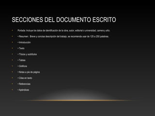 SECCIONES DEL DOCUMENTO ESCRITO
• Portada: Incluye los datos de identificación de la obra, autor, editorial o universidad, carrera y año.
• • Resumen: Breve y concisa descripción del trabajo, se recomienda usar de 125 a 250 palabras.
• • Introducción
• • Texto
• • Títulos y subtítulos
• • Tablas
• • Gráficos
• • Notas a pie de página
• • Citas en texto
• • Referencias
• • Apéndices
 