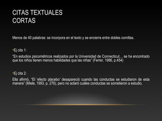 CITAS TEXTUALES
CORTAS
Menos de 40 palabras: se incorpora en el texto y se encierra entre dobles comillas.
•Ej cita 1:
“En estudios psicométricos realizados por la Universidad de Connecticut… se ha encontrado
que los niños tienen menos habilidades que las niñas” (Ferrer, 1986, p.454)
•Ej cita 2:
Ella afirmó, “El ‘efecto placebo’ desapareció cuando las conductas se estudiaron de esta
manera” (Miele, 1993, p. 276), pero no aclaró cuáles conductas se sometieron a estudio.
 