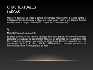 CITAS TEXTUALES
LARGAS
Más de 40 palabras: Se coloca el párrafo en un bloque independiente, a espacio sencillo y
omita las comillas. Se comienza la cita en una nueva línea o reglón, a una distancia de cinco
espacios desde el margen izquierdo (1.3 cm. posición de nuevo párrafo)
Ej:
Miele (1993) encontró lo siguiente:
El “efecto placebo”, el cual se había verificado en estudios previos, desapareció cuando las
conductas se estudiaron de esta manera. Mas aún, las conductas no se presentaron más
[las cursivas se agregaron], aun cuando se administraron fármacos mareantes [sic]. Los
primeros estudios (e.g., Abdullah, 1984; Fox, 1979) resultaron claramente prematuros en
atribuir los resultados al efecto placebo. (p. 276)
 