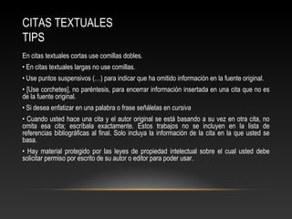 CITAS TEXTUALES
TIPS
En citas textuales cortas use comillas dobles.
• En citas textuales largas no use comillas.
• Use puntos suspensivos (…) para indicar que ha omitido información en la fuente original.
• [Use corchetes], no paréntesis, para encerrar información insertada en una cita que no es
de la fuente original.
• Si desea enfatizar en una palabra o frase señálelas en cursiva
• Cuando usted hace una cita y el autor original se está basando a su vez en otra cita, no
omita esa cita; escríbala exactamente. Estos trabajos no se incluyen en la lista de
referencias bibliográficas al final. Solo incluya la información de la cita en la que usted se
basa.
• Hay material protegido por las leyes de propiedad intelectual sobre el cual usted debe
solicitar permiso por escrito de su autor o editor para poder usar.
 