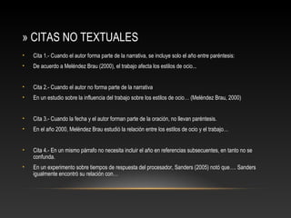» CITAS NO TEXTUALES
• Cita 1.- Cuando el autor forma parte de la narrativa, se incluye solo el año entre paréntesis:
• De acuerdo a Meléndez Brau (2000), el trabajo afecta los estilos de ocio...
• Cita 2.- Cuando el autor no forma parte de la narrativa
• En un estudio sobre la influencia del trabajo sobre los estilos de ocio… (Meléndez Brau, 2000)
• Cita 3.- Cuando la fecha y el autor forman parte de la oración, no llevan paréntesis.
• En el año 2000, Meléndez Brau estudió la relación entre los estilos de ocio y el trabajo…
• Cita 4.- En un mismo párrafo no necesita incluir el año en referencias subsecuentes, en tanto no se
confunda.
• En un experimento sobre tiempos de respuesta del procesador, Sanders (2005) notó que…. Sanders
igualmente encontró su relación con…
 