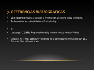 7. REFERENCIAS BIBLIOGRÁFICAS
• Es la bibliografía utilizada y citada en la investigación. Describirla exacta y completa.
• Se debe enlistar en orden alfabético al final del trabajo.
• Ej.
• Luenberger, D. (1989). Programación lineal y no lineal. México: Addison-Wesley.
• Murciano, M. (1992). Estructura y dinámica de la comunicación internacional (2ª. ed.).
Barcelona: Bosch Comunicación.
 
