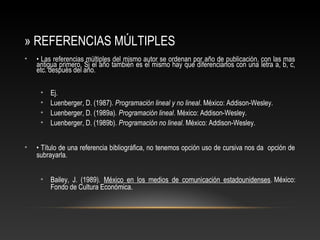 » REFERENCIAS MÚLTIPLES
• • Las referencias múltiples del mismo autor se ordenan por año de publicación, con las mas
antigua primero. Si el año también es el mismo hay que diferenciarlos con una letra a, b, c,
etc. después del año.
• Ej.
• Luenberger, D. (1987). Programación lineal y no lineal. México: Addison-Wesley.
• Luenberger, D. (1989a). Programación lineal. México: Addison-Wesley.
• Luenberger, D. (1989b). Programación no lineal. México: Addison-Wesley.
• • Título de una referencia bibliográfica, no tenemos opción uso de cursiva nos da opción de
subrayarla.
• Bailey, J. (1989). México en los medios de comunicación estadounidenses. México:
Fondo de Cultura Económica.
 