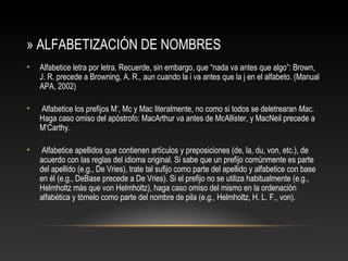 » ALFABETIZACIÓN DE NOMBRES
• Alfabetice letra por letra. Recuerde, sin embargo, que “nada va antes que algo”: Brown,
J. R. precede a Browning, A. R., aun cuando la i va antes que la j en el alfabeto. (Manual
APA, 2002)
• Alfabetice los preﬁjos M’, Mc y Mac literalmente, no como si todos se deletrearan Mac.
Haga caso omiso del apóstrofo: MacArthur va antes de McAllister, y MacNeil precede a
M’Carthy.
• Alfabetice apellidos que contienen artículos y preposiciones (de, la, du, von, etc.), de
acuerdo con las reglas del idioma original. Si sabe que un preﬁjo comúnmente es parte
del apellido (e.g., De Vries), trate tal suﬁjo como parte del apellido y alfabetice con base
en él (e.g., DeBase precede a De Vries). Si el preﬁjo no se utiliza habitualmente (e.g.,
Helmholtz más que von Helmholtz), haga caso omiso del mismo en la ordenación
alfabética y tómelo como parte del nombre de pila (e.g., Helmholtz, H. L. F., von).
 