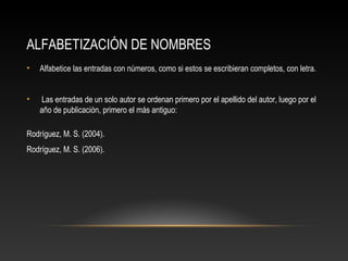 ALFABETIZACIÓN DE NOMBRES
• Alfabetice las entradas con números, como si estos se escribieran completos, con letra.
• Las entradas de un solo autor se ordenan primero por el apellido del autor, luego por el
año de publicación, primero el más antiguo:
Rodríguez, M. S. (2004).
Rodríguez, M. S. (2006).
 