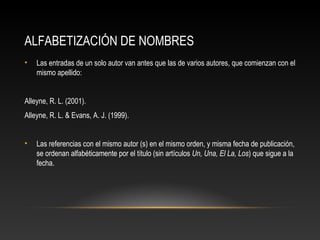 ALFABETIZACIÓN DE NOMBRES
• Las entradas de un solo autor van antes que las de varios autores, que comienzan con el
mismo apellido:
Alleyne, R. L. (2001).
Alleyne, R. L. & Evans, A. J. (1999).
• Las referencias con el mismo autor (s) en el mismo orden, y misma fecha de publicación,
se ordenan alfabéticamente por el título (sin artículos Un, Una, El La, Los) que sigue a la
fecha.
 