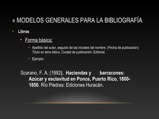 » MODELOS GENERALES PARA LA BIBLIOGRAFÍA
• Libros
• Forma básica:
• Apellido del autor, seguido de las iniciales del nombre. (Fecha de publicación).
Título en letra itálica. Ciudad de publicación: Editorial.
• Ejemplo:
Scarano, F. A. (1992). Haciendas y barracones:
Azúcar y esclavitud en Ponce, Puerto Rico, 1800-
1850. Río Piedras: Ediciones Huracán.
 