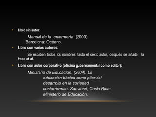 • Libro sin autor:
Manual de la enfermería. (2000).
Barcelona: Océano.
• Libro con varios autores:
Se escriben todos los nombres hasta el sexto autor, después se añade la
frase et al.
• Libro con autor corporativo (oﬁcina gubernamental como editor):
Ministerio de Educación. (2004). La
educación básica como pilar del
desarrollo en la sociedad
costarricense. San José, Costa Rica:
Ministerio de Educación.
 