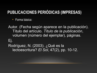 PUBLICACIONES PERIÓDICAS (IMPRESAS)
• Forma básica:
Autor. (Fecha según aparece en la publicación).
Título del artículo. Título de la publicación,
volumen (número del ejemplar), páginas.
Ej.
Rodríguez, N. (2003). ¿Qué es la
lectoescritura? El Sol, 47(2), pp. 10-12.
 