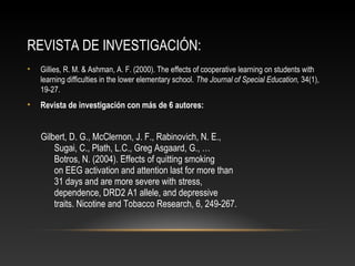 REVISTA DE INVESTIGACIÓN:
• Gillies, R. M. & Ashman, A. F. (2000). The effects of cooperative learning on students with
learning difficulties in the lower elementary school. The Journal of Special Education, 34(1),
19-27.
• Revista de investigación con más de 6 autores:
Gilbert, D. G., McClernon, J. F., Rabinovich, N. E.,
Sugai, C., Plath, L.C., Greg Asgaard, G., …
Botros, N. (2004). Effects of quitting smoking
on EEG activation and attention last for more than
31 days and are more severe with stress,
dependence, DRD2 A1 allele, and depressive
traits. Nicotine and Tobacco Research, 6, 249-267.
 